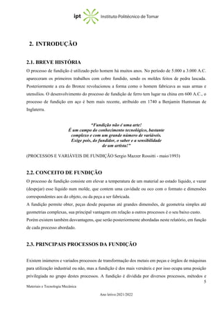 5
Materiais e Tecnologia Mecânica
Ano letivo:2021/2022
2. INTRODUÇÃO
2.1. BREVE HISTÓRIA
O processo de fundição é utilizado pelo homem há muitos anos. No período de 5.000 a 3.000 A.C.
apareceram os primeiros trabalhos com cobre fundido, sendo os moldes feitos de pedra lascada.
Posteriormente a era do Bronze revolucionou a forma como o homem fabricava as suas armas e
utensílios. O desenvolvimento do processo de fundição de ferro tem lugar na china em 600 A.C., o
processo de fundição em aço é bem mais recente, atribuído em 1740 a Benjamin Huntsman de
Inglaterra.
“Fundição não é uma arte!
É um campo do conhecimento tecnológico, bastante
complexo e com um grande número de variáveis.
Exige pois, do fundidor, o saber e a sensibilidade
de um artista!”
(PROCESSOS E VARIÁVEIS DE FUNDIÇÃO Sergio Mazzer Rossitti - maio/1993)
2.2. CONCEITO DE FUNDIÇÃO
O processo de fundição consiste em elevar a temperatura de um material ao estado líquido, e vazar
(despejar) esse líquido num molde, que contem uma cavidade ou oco com o formato e dimensões
correspondentes aos do objeto, ou da peça a ser fabricada.
A fundição permite obter, peças desde pequenas até grandes dimensões, de geometria simples até
geometrias complexas, sua principal vantagem em relação a outros processos é o seu baixo custo.
Porém existem também desvantagens, que serão posteriormente abordadas neste relatório, em função
de cada processo abordado.
2.3. PRINCIPAIS PROCESSOS DA FUNDIÇÃO
Existem inúmeros e variados processos de transformação dos metais em peças e órgãos de máquinas
para utilização industrial ou não, mas a fundição é dos mais versáteis e por isso ocupa uma posição
privilegiada no grupo destes processos. A fundição é dividida por diversos processos, métodos e
 