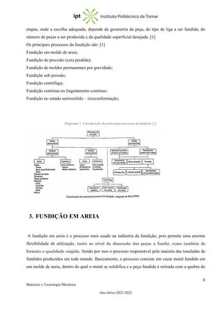 6
Materiais e Tecnologia Mecânica
Ano letivo:2021/2022
etapas, onde a escolha adequada, depende da geometria da peça, do tipo de liga a ser fundida, do
número de peças a ser produzida e da qualidade superficial desejada. [1]
Os principais processos da fundição são: [1]
Fundição em molde de areia;
Fundição de precisão (cera perdida);
Fundição de moldes permanentes por gravidade;
Fundição sob pressão;
Fundição centrífuga;
Fundição contínua ou lingotamento contínuo;
Fundição no estado semissólido – tixoconformação;
3. FUNDIÇÃO EM AREIA
A fundição em areia é o processo mais usado na indústria da fundição, pois permite uma enorme
flexibilidade de utilização, tanto ao nível da dimensão das peças a fundir, como também do
formato e qualidade exigida. Sendo por isso o processo responsável pela maioria das toneladas de
fundidos produzidos em todo mundo. Basicamente, o processo consiste em vazar metal fundido em
um molde de areia, dentro do qual o metal se solidifica e a peça fundida é retirada com a quebra do
Diagrama 1: Classificação dos principais processos de fundição [1]
 