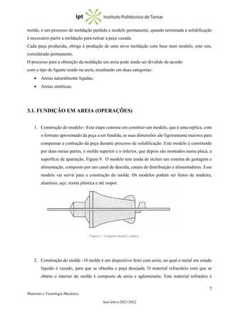 7
Materiais e Tecnologia Mecânica
Ano letivo:2021/2022
molde, é um processo de moldação perdida e modelo permanente, quando terminada a solidificação
é necessário partir a moldação para retirar a peça vazada.
Cada peça produzida, obriga à produção de uma nova moldação com base num modelo, este sim,
considerado permanente.
O processo para a obtenção da moldação em areia pode ainda ser dividido de acordo
com o tipo de ligante usado na areia, resultando em duas categorias:
• Areias naturalmente ligadas;
• Areias sintéticas.
3.1. FUNDIÇÃO EM AREIA (OPERAÇÕES)
1. Construção do modelo - Esta etapa consiste em construir um modelo, que é uma replica, com
o formato aproximado da peça a ser fundida, as suas dimensões são ligeiramente maiores para
compensar a contração da peça durante processo de solidificação. Este modelo é constituído
por duas meias partes, o molde superior e o inferior, que depois são montados numa placa, a
superfície de apartação, Figura 9. O modelo tem ainda de incluir um sistema de guitagem e
alimentação, composto por um canal de descida, canais de distribuição e alimentadores. Esse
modelo vai servir para a construção do molde. Os modelos podem ser feitos de madeira,
alumínio, aço, resina plástica e até isopor.
2. Construção do molde - O molde é um dispositivo feito com areia, no qual o metal em estado
líquido é vazado, para que se obtenha a peça desejada. O material refractário com que se
obtém o interior do molde é composto de areia e aglomerante. Este material refratário é
Figura 1: Conjunto modelo e placa
 
