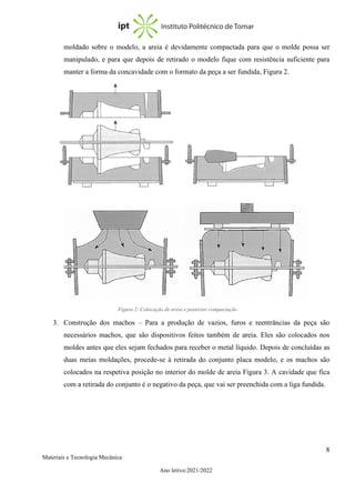 8
Materiais e Tecnologia Mecânica
Ano letivo:2021/2022
moldado sobre o modelo, a areia é devidamente compactada para que o molde possa ser
manipulado, e para que depois de retirado o modelo fique com resistência suficiente para
manter a forma da concavidade com o formato da peça a ser fundida, Figura 2.
3. Construção dos machos – Para a produção de vazios, furos e reentrâncias da peça são
necessários machos, que são dispositivos feitos também de areia. Eles são colocados nos
moldes antes que eles sejam fechados para receber o metal líquido. Depois de concluídas as
duas meias moldações, procede-se à retirada do conjunto placa modelo, e os machos são
colocados na respetiva posição no interior do molde de areia Figura 3. A cavidade que fica
com a retirada do conjunto é o negativo da peça, que vai ser preenchida com a liga fundida.
Figura 2: Colocação de areia e posterior compactação
 