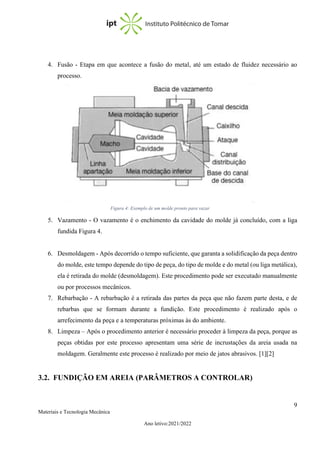 9
Materiais e Tecnologia Mecânica
Ano letivo:2021/2022
4. Fusão - Etapa em que acontece a fusão do metal, até um estado de fluidez necessário ao
processo.
5. Vazamento - O vazamento é o enchimento da cavidade do molde já concluído, com a liga
fundida Figura 4.
6. Desmoldagem - Após decorrido o tempo suficiente, que garanta a solidificação da peça dentro
do molde, este tempo depende do tipo de peça, do tipo de molde e do metal (ou liga metálica),
ela é retirada do molde (desmoldagem). Este procedimento pode ser executado manualmente
ou por processos mecânicos.
7. Rebarbação - A rebarbação é a retirada das partes da peça que não fazem parte desta, e de
rebarbas que se formam durante a fundição. Este procedimento é realizado após o
arrefecimento da peça e a temperaturas próximas às do ambiente.
8. Limpeza – Após o procedimento anterior é necessário proceder à limpeza da peça, porque as
peças obtidas por este processo apresentam uma série de incrustações da areia usada na
moldagem. Geralmente este processo é realizado por meio de jatos abrasivos. [1][2]
3.2. FUNDIÇÃO EM AREIA (PARÂMETROS A CONTROLAR)
Figura 3: Processo de remoção do conjunto placa modelo e colocação do macho
Figura 4: Exemplo de um molde pronto para vazar
 