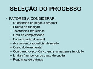 SELEÇÃO DO PROCESSO   FATORES A CONSIDERAR: Quantidade de peças a produzir  Projeto da fundição  Tolerâncias requeridas  Grau de complexidade  Especificação do metal  Acabamento superficial desejado  Custo do ferramental  Comparativo econômico entre usinagem e fundição  Limites financeiros do custo de capital  Requisitos de entrega  