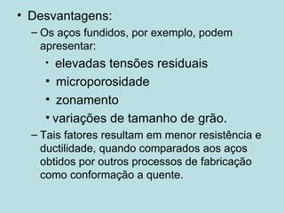Desvantagens: Os aços fundidos, por exemplo, podem apresentar: elevadas tensões residuais microporosidade zonamento variações de tamanho de grão. Tais fatores resultam em menor resistência e ductilidade, quando comparados aos aços obtidos por outros processos de fabricação como conformação a quente.  