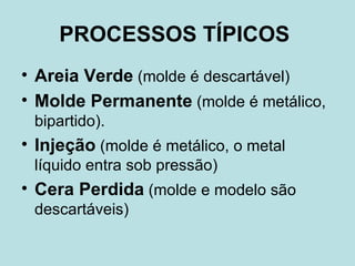 PROCESSOS TÍPICOS   Areia Verde   (molde é descartável)  Molde Permanente  (molde é metálico, bipartido).  Injeção   (molde é metálico, o metal líquido entra sob pressão)  Cera Perdida   (molde e modelo são descartáveis)  