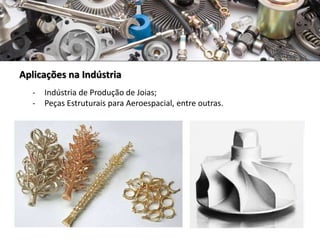 Aplicações na Indústria
- Indústria de Produção de Joias;
- Peças Estruturais para Aeroespacial, entre outras.
 
