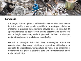 Conclusão
A fundição por cera perdida vem sendo cada vez mais utilizada na
indústria devido a sua grande quantidade de vantagens, dadas as
melhorias e precisão extremamente elevada que ela introduz. O
aperfeiçoamento da técnica vem sendo desenvolvido através da
sua utilização constante, onde é possível dominar os diversos
parâmetros durante a fundição de microfusão.
Estudar e conseguir cada vez mais informações acerca de
características das ceras, plásticos e cerâmicas utilizados e o
controle de viscosidades, temperatura do metal e do ambiente e
dimensional das peças é essencial para um aprimoramento ainda
melhor da técnica.
 