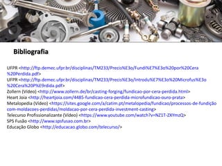 Bibliografia
UFPR <http://ftp.demec.ufpr.br/disciplinas/TM233/Precis%E3o/Fundi%E7%E3o%20por%20Cera
%20Perdida.pdf>
UFPR <http://ftp.demec.ufpr.br/disciplinas/TM233/Precis%E3o/Introdu%E7%E3o%20Microfus%E3o
%20Cera%20P%E9rdida.pdf>
Zollern (Vídeo) <http://www.zollern.de/br/casting-forging/fundicao-por-cera-perdida.html>
Heart Joia <http://heartjoia.com/4485-fundicao-cera-perdida-microfundicao-ouro-prata>
Metalopedia (Vídeo) <https://sites.google.com/a/catim.pt/metalopedia/fundicao/processos-de-fundição
com-moldacoes-perdidas/moldacao-por-cera-perdida-investment-casting>
Telecurso Profissionalizante (Vídeo) <https://www.youtube.com/watch?v=NZ1T-ZXYmzQ>
SPS Fusão <http://www.spsfusao.com.br>
Educação Globo <http://educacao.globo.com/telecurso/>
 
