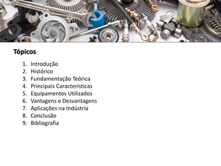 Tópicos
1. Introdução
2. Histórico
3. Fundamentação Teórica
4. Principais Características
5. Equipamentos Utilizados
6. Vantagens e Desvantagens
7. Aplicações na Indústria
8. Conclusão
9. Bibliografia
 