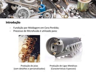 Introdução
- Fundição por Moldagem em Cera Perdida;
- Processo de Microfusão é utilizado para:
Produção de joias
(com detalhes e personalizados)
Produção de Ligas Metálicas
(Características Especiais)
 