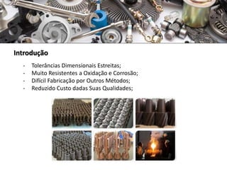 Introdução
- Tolerâncias Dimensionais Estreitas;
- Muito Resistentes a Oxidação e Corrosão;
- Difícil Fabricação por Outros Métodos;
- Reduzido Custo dadas Suas Qualidades;
 