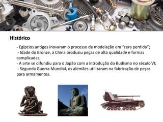 Histórico
- Egípcios antigos inovaram o processo de modelação em “cera perdida”;
- Idade do Bronze, a China produziu peças de alta qualidade e formas
complicadas;
- A arte se difundiu para o Japão com a introdução do Budismo no século VI;
- Segunda Guerra Mundial, os alemães utilizaram na fabricação de peças
para armamentos.
 