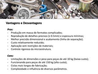 Vantagens e Desvantagens
Pros:
- Produção em massa de formatos complicados;
- Reprodução de detalhes precisos (± 0.5mm) e espessura mínimas;
- Melhor precisão dimensional e acabamento (linha de separação);
- Custo relativamente reduzido;
- Aplicação sem restrições de materiais;
- Controle rigoroso da microestrutura.
Cons:
- Limitações de dimensões e peso para peças de até 10 kg (baixo custo);
- Funcionando para peças de até 150 kg (alto custo);
- Ciclos mais longos de fabricação;
- Complexidade e influência de diversos parâmetros.
 
