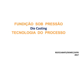 FUNDIÇÃO SOB PRESSÃO
Die Casting
TECNOLOGIA DO PROCESSO
RSCP/LABATS/DEMEC/UFPR
2017
 
