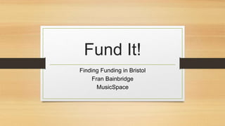 Fund It!
Finding Funding in Bristol
Fran Bainbridge
MusicSpace
 