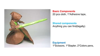 Basic Components 
20 pcs cloth, 1*Adhesive tape, 
Shared components 
Anything you can find(legally) 
Equipment 
1*Scissors, 1*Stapler, 2*Colors pens, 
 