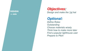 DESIGN 
15 min 
Objectives: 
Design and make the 1st hat 
Optional: 
Define Roles 
Outstanding 
Choose materials wisely 
Think how to make more later 
Find a popular lighthouse user 
Prepare to Pitch 
 