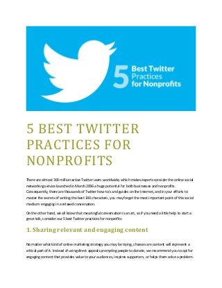 5 BEST TWITTER
PRACTICES FOR
NONPROFITS
There are almost 300 million active Twitter users worldwide, which makes experts consider the online social
networking service launched in March 2006 a huge potential for both businesses and nonprofits.
Consequently, there are thousands of Twitter how-to’s and guides on the Internet, and in your efforts to
master the secrets of writing the best 140 characters, you may forget the most important point of this social
medium: engaging in a relaxed conversation.
On the other hand, we all know that meaningful conversation is an art, so if you need a little help to start a
great talk, consider our 5 best Twitter practices for nonprofits:
1. Sharing relevant and engaging content
No matter what kind of online marketing strategy you may be trying, chances are content will represent a
critical part of it. Instead of using direct appeals prompting people to donate, we recommend you to opt for
engaging content that provides value to your audiences, inspires supporters, or helps them solve a problem.
 