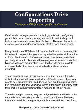 Configurations Drive
Reporting
Quality data management and reporting starts with configuring
your database so donor queries yield outputs and findings that
help you execute mission critical decisions. These configurations
also fuel your supporter engagement strategy and touch points.
Many functions of CRM are delivered out-of-the-box, however, it is
important to map out the way your organizations wants information
entered. For instance, if you are a human services organization
you likely work with clients and have program clinicians as contact
types. A veterans organization likely tracks veteran status data
and potentially other cause specific fields such as medals
awarded.
These configurations are generally a one-time setup but can be
optimized and added to as you further define business objectives,
create new programming, and develop new fundraising strategies.
It is recommended that your development team and other key staff
take part in a CRM implementation meeting to list out needs.
There is no right or wrong way to configure labels and fields or the
categories and cohorts you wish to label constituents, however,
there are certainly some practical applications and best practices.
Navigate to: Main MenuConfigurations
Tuning your CRM for your specific requirements.
 