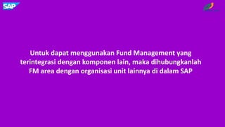 Untuk dapat menggunakan Fund Management yang
terintegrasi dengan komponen lain, maka dihubungkanlah
FM area dengan organisasi unit lainnya di dalam SAP