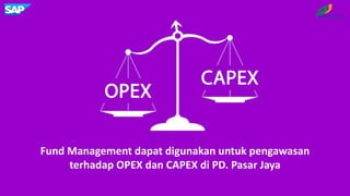 Fund Management dapat digunakan untuk pengawasan
terhadap OPEX dan CAPEX di PD. Pasar Jaya