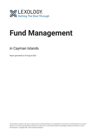 Fund Management
in Cayman Islands
Report generated on 03 August 2020
The information contained in this report is indicative only. Law Business Research is not responsible for any actions (or lack thereof) taken as a result of
relying on or in any way using information contained in this report and in no event shall be liable for any damages resulting from reliance on or use of
this information. © Copyright 2006 - 2020 Law Business Research
 