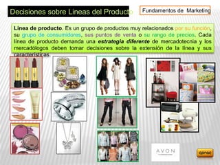 Decisiones sobre Lineas del Producto              Fundamentos de Marketing


 Línea de producto. Es un grupo de productos muy relacionados por su función,
 su grupo de consumidores, sus puntos de venta o su rango de precios. Cada
 línea de producto demanda una estrategia diferente de mercadotecnia y los
 mercadólogos deben tomar decisiones sobre la extensión de la línea y sus
 características.
 