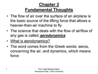 Chapter 2
           Fundamental Thoughts
• The flow of air over the surface of an airplane is
  the basic source of the lifting force that allows a
  heavier-than-air machine to fly
• The science that deals with the flow of air/flow of
  any gas is called aerodynamics
• What is aerodynamics?
• The word comes from the Greek words: aeros,
  concerning the air, and dynamics, which means
  force


1                    Prof. Galal Bahgat Salem
                 Aerospace Dept., Cairo University
 
