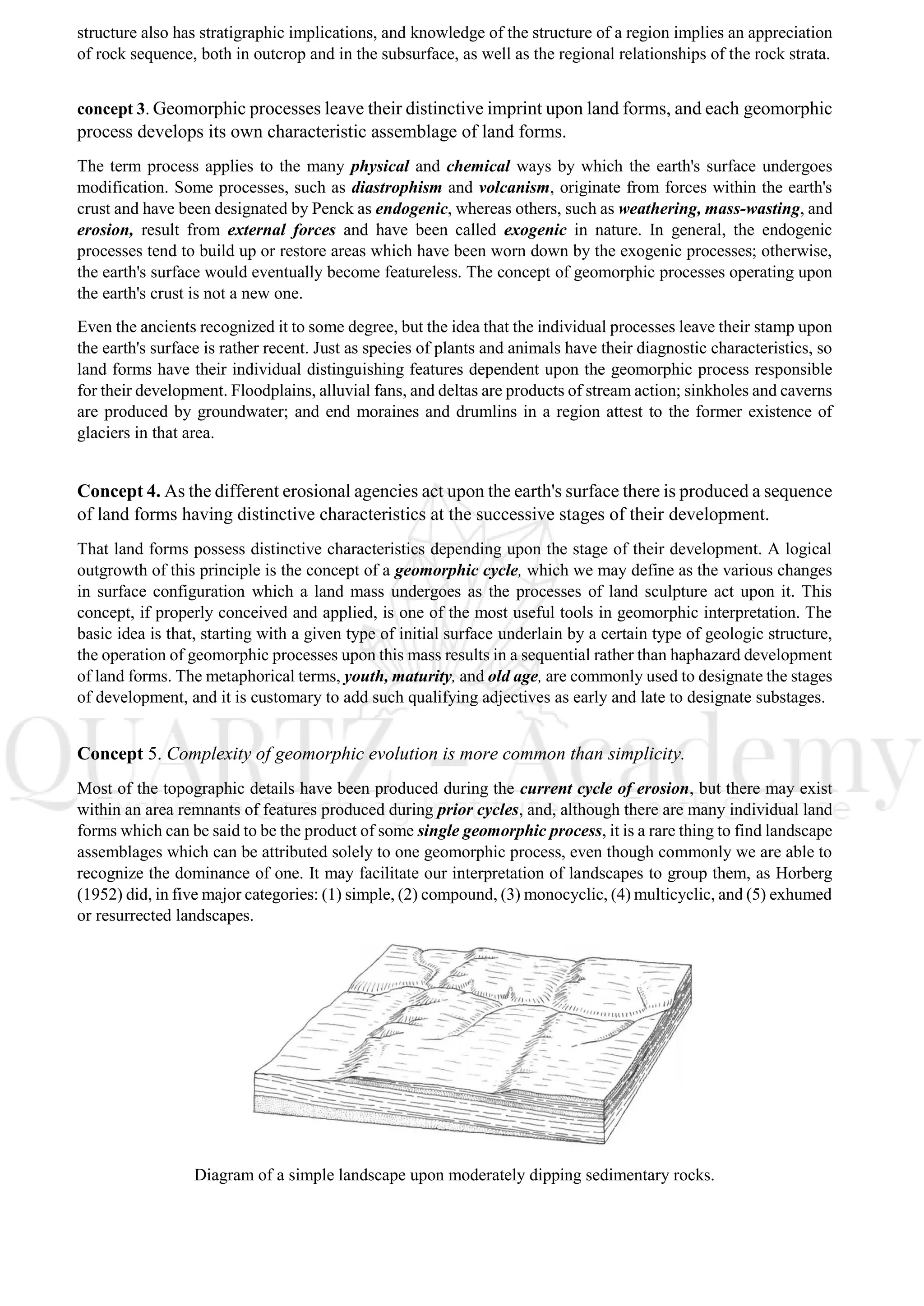 structure also has stratigraphic implications, and knowledge of the structure of a region implies an appreciation
of rock sequence, both in outcrop and in the subsurface, as well as the regional relationships of the rock strata.
concept 3. Geomorphic processes leave their distinctive imprint upon land forms, and each geomorphic
process develops its own characteristic assemblage of land forms.
The term process applies to the many physical and chemical ways by which the earth's surface undergoes
modification. Some processes, such as diastrophism and volcanism, originate from forces within the earth's
crust and have been designated by Penck as endogenic, whereas others, such as weathering, mass-wasting, and
erosion, result from external forces and have been called exogenic in nature. In general, the endogenic
processes tend to build up or restore areas which have been worn down by the exogenic processes; otherwise,
the earth's surface would eventually become featureless. The concept of geomorphic processes operating upon
the earth's crust is not a new one.
Even the ancients recognized it to some degree, but the idea that the individual processes leave their stamp upon
the earth's surface is rather recent. Just as species of plants and animals have their diagnostic characteristics, so
land forms have their individual distinguishing features dependent upon the geomorphic process responsible
for their development. Floodplains, alluvial fans, and deltas are products of stream action; sinkholes and caverns
are produced by groundwater; and end moraines and drumlins in a region attest to the former existence of
glaciers in that area.
Concept 4. As the different erosional agencies act upon the earth's surface there is produced a sequence
of land forms having distinctive characteristics at the successive stages of their development.
That land forms possess distinctive characteristics depending upon the stage of their development. A logical
outgrowth of this principle is the concept of a geomorphic cycle, which we may define as the various changes
in surface configuration which a land mass undergoes as the processes of land sculpture act upon it. This
concept, if properly conceived and applied, is one of the most useful tools in geomorphic interpretation. The
basic idea is that, starting with a given type of initial surface underlain by a certain type of geologic structure,
the operation of geomorphic processes upon this mass results in a sequential rather than haphazard development
of land forms. The metaphorical terms, youth, maturity, and old age, are commonly used to designate the stages
of development, and it is customary to add such qualifying adjectives as early and late to designate substages.
Concept 5. Complexity of geomorphic evolution is more common than simplicity.
Most of the topographic details have been produced during the current cycle of erosion, but there may exist
within an area remnants of features produced during prior cycles, and, although there are many individual land
forms which can be said to be the product of some single geomorphic process, it is a rare thing to find landscape
assemblages which can be attributed solely to one geomorphic process, even though commonly we are able to
recognize the dominance of one. It may facilitate our interpretation of landscapes to group them, as Horberg
(1952) did, in five major categories: (1) simple, (2) compound, (3) monocyclic, (4) multicyclic, and (5) exhumed
or resurrected landscapes.
Diagram of a simple landscape upon moderately dipping sedimentary rocks.
 