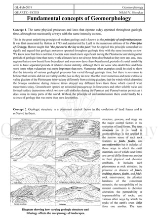 GL-Feb-2019 Geomorphology
QUARTZ - ECIES Nikhil V. Sherekar
Fundamental concepts of Geomorphology
Concept 1. The same physical processes and laws that operate today operated throughout geologic
time, although not necessarily always with the same intensity as now.
This is the great underlying principle of modern geology and is known as the principle of uniformitarianism.
It was first enunciated by Hutton in 1785 and popularized by Lyell in the numerous editions of his Principles
of Geology. Hutton taught that "the present is the key to the past," but he applied this principle somewhat too
rigidly and argued that geologic processes operated throughout geologic time with the same intensity as now.
We know now that this is not true. Glaciers were much more significant during the Pleistocene and during other
periods of geologic time than now; world climates have not always been distributed as they now are, and, thus,
regions that are now humid have been desert and areas now desert have been humid; periods of crustal instability
seem to have separated periods of relative crustal stability, although there are some who doubt this; and there
were times when vulcanism was more important than now. Numerous other examples could be cited to show
that the intensity of various geological processes has varied through geologic time, but there is no reason to
believe that streams did not cut valleys in the past as they do now; that the more numerous and more extensive
valley glaciers of the Pleistocene behaved any differently from existing glaciers; that the winds which deposited
the Navajo sandstone during Jurassic times obeyed any different laws from those which control wind
movements today. Groundwater opened up solutional passageways in limestones and other soluble rocks and
formed surface depressions which we now call sinkholes during the Permian and Pennsylvanian periods as it
does today in many parts of the world. Without the principle of uniformitarianism there could hardly be a
science of geology that was more than pure description.
Concept 2. Geologic structure is a dominant control factor in the evolution of land forms and is
reflected in them.
structure, process, and stage are
the major control factors in the
evolution of land forms. The term
structure as it is used in
geomorphology is not applied in
the narrow sense of such rock
features as folds, faults, and
unconformities but it includes all
those ways in which the earth
materials out of which land forms
are carved differ from one another
in their physical and chemical
attributes. It includes such
phenomena as rock attitudes; the
presence or absence of joints,
bedding planes, faults, and folds;
rock massiveness; the physical
hardness of the constituent
minerals; the susceptibility of the
mineral constituents to chemical
alteration; the permeability or
impermeability of rocks; and
various other ways by which the
rocks of the earth's crust differ
from one another. The term
Diagram showing how varying geologic structure and
lithology affects the morphology of landscapes.
 