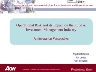 Aon Limited is a member of the General Insurance Standards Council
Angelos Deftereos
Aon Limited
16th April 2003
Operational Risk and its impact on the Fund &
Investment Management Industry
An Insurance Perspective
 