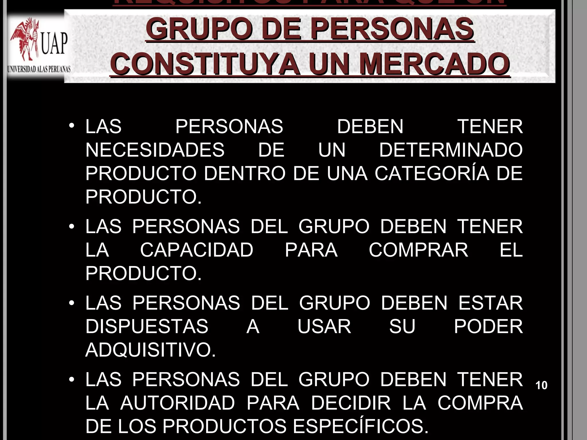 REQUISITOS PARA QUE UN
     GRUPO DE PERSONAS
   CONSTITUYA UN MERCADO
• LAS    PERSONAS     DEBEN    TENER
  NECESIDADES  DE   UN   DETERMINADO
  PRODUCTO DENTRO DE UNA CATEGORÍA DE
  PRODUCTO.
• LAS PERSONAS DEL GRUPO DEBEN TENER
  LA   CAPACIDAD  PARA  COMPRAR   EL
  PRODUCTO.
• LAS PERSONAS DEL GRUPO DEBEN ESTAR
  DISPUESTAS   A   USAR   SU   PODER
  ADQUISITIVO.
• LAS PERSONAS DEL GRUPO DEBEN TENER    10
  LA AUTORIDAD PARA DECIDIR LA COMPRA
  DE LOS PRODUCTOS ESPECÍFICOS.
 