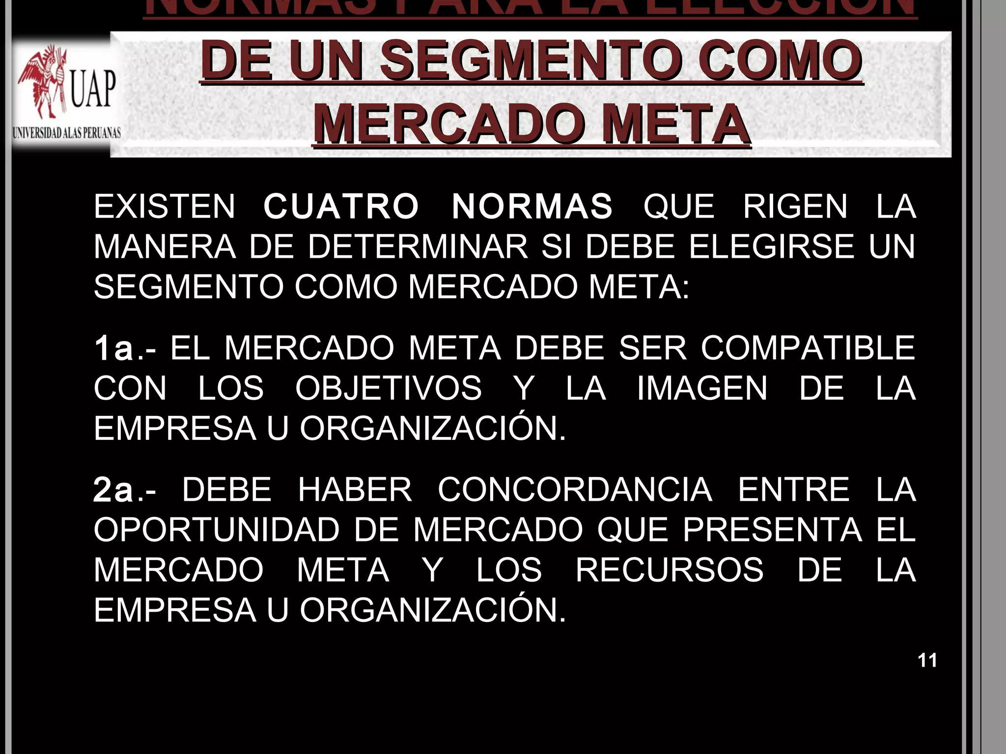 NORMAS PARA LA ELECCIÓN
   DE UN SEGMENTO COMO
       MERCADO META
EXISTEN CUATRO NORMAS QUE RIGEN LA
MANERA DE DETERMINAR SI DEBE ELEGIRSE UN
SEGMENTO COMO MERCADO META:
1a.- EL MERCADO META DEBE SER COMPATIBLE
CON LOS OBJETIVOS Y LA IMAGEN DE LA
EMPRESA U ORGANIZACIÓN.
2a.- DEBE HABER CONCORDANCIA ENTRE LA
OPORTUNIDAD DE MERCADO QUE PRESENTA EL
MERCADO META Y LOS RECURSOS DE LA
EMPRESA U ORGANIZACIÓN.
                                           11
 