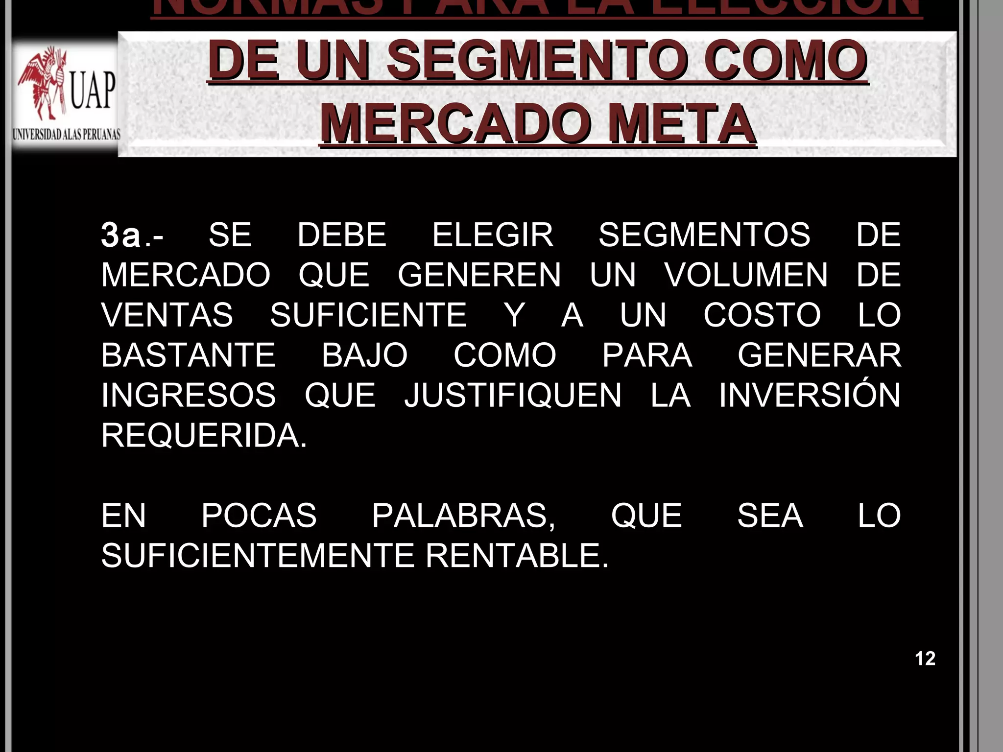 NORMAS PARA LA ELECCIÓN
   DE UN SEGMENTO COMO
       MERCADO META
3a.- SE DEBE ELEGIR SEGMENTOS DE
MERCADO QUE GENEREN UN VOLUMEN DE
VENTAS SUFICIENTE Y A UN COSTO LO
BASTANTE BAJO COMO PARA GENERAR
INGRESOS QUE JUSTIFIQUEN LA INVERSIÓN
REQUERIDA.

EN   POCAS   PALABRAS,    QUE   SEA   LO
SUFICIENTEMENTE RENTABLE.

                                           12
 
