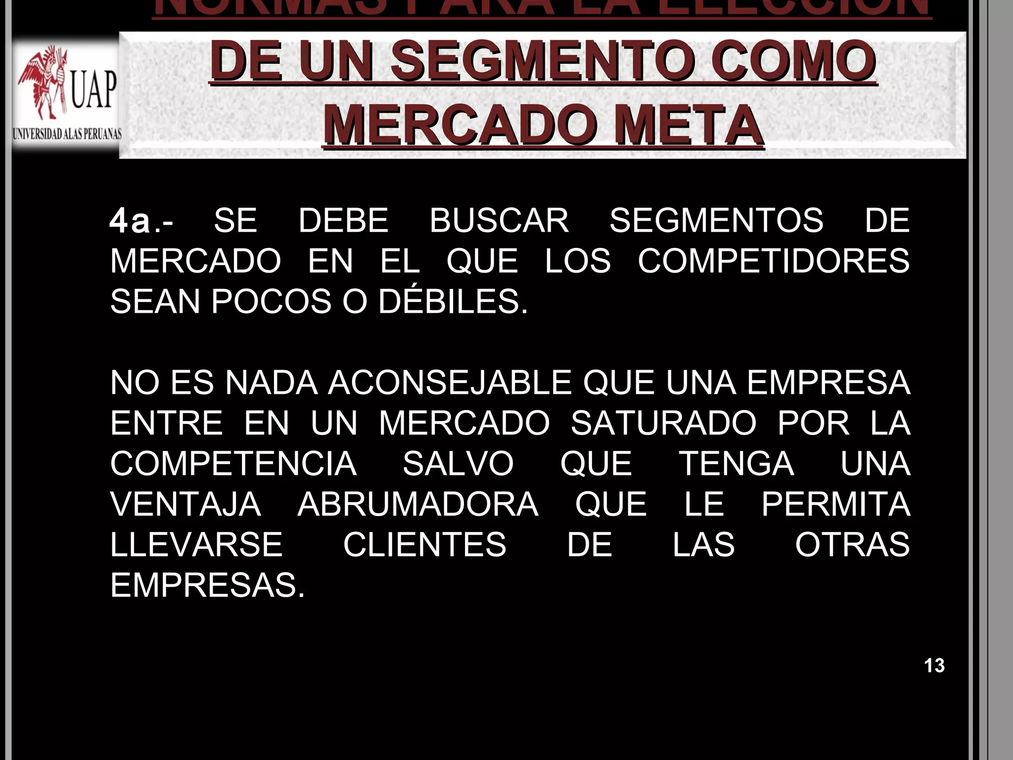 NORMAS PARA LA ELECCIÓN
  DE UN SEGMENTO COMO
      MERCADO META
4a.- SE DEBE BUSCAR SEGMENTOS DE
MERCADO EN EL QUE LOS COMPETIDORES
SEAN POCOS O DÉBILES.

NO ES NADA ACONSEJABLE QUE UNA EMPRESA
ENTRE EN UN MERCADO SATURADO POR LA
COMPETENCIA SALVO QUE TENGA UNA
VENTAJA ABRUMADORA QUE LE PERMITA
LLEVARSE    CLIENTES  DE   LAS   OTRAS
EMPRESAS.

                                         13
 