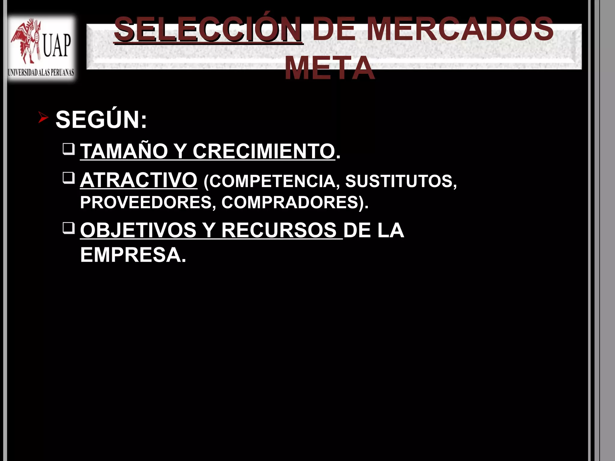 SELECCIÓN DE MERCADOS
             META
 SEGÚN:
  TAMAÑO Y CRECIMIENTO.
  ATRACTIVO (COMPETENCIA, SUSTITUTOS,
   PROVEEDORES, COMPRADORES).
  OBJETIVOS   Y RECURSOS DE LA
   EMPRESA.
 
