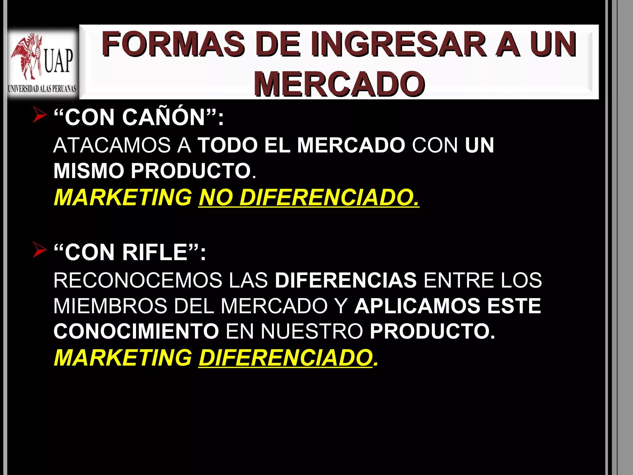 FORMAS DE INGRESAR A UN
            MERCADO
 “CON CAÑÓN”:
 ATACAMOS A TODO EL MERCADO CON UN
 MISMO PRODUCTO.
 MARKETING NO DIFERENCIADO.

 “CON RIFLE”:
 RECONOCEMOS LAS DIFERENCIAS ENTRE LOS
 MIEMBROS DEL MERCADO Y APLICAMOS ESTE
 CONOCIMIENTO EN NUESTRO PRODUCTO.
 MARKETING DIFERENCIADO.
 