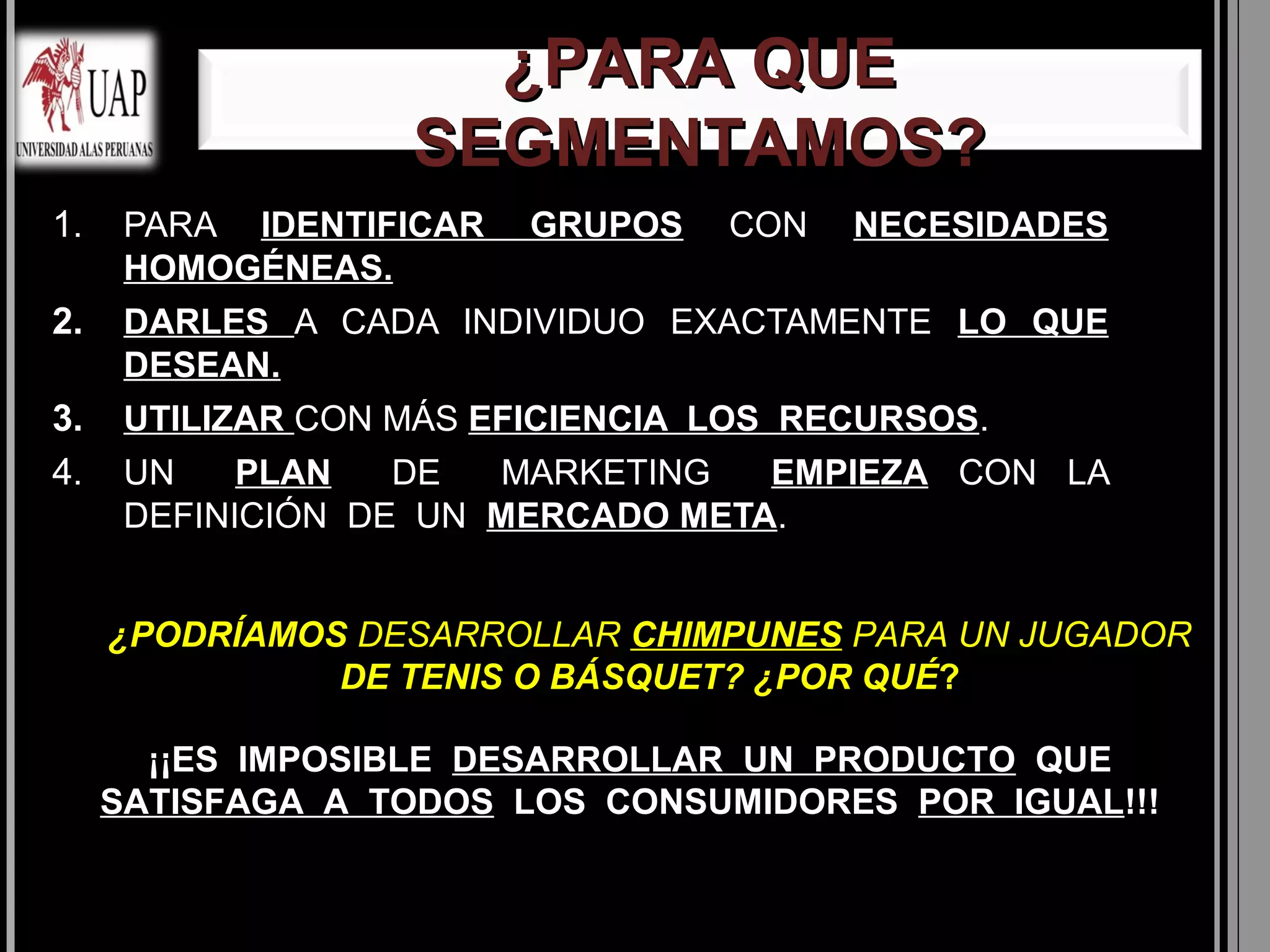 ¿PARA QUE
                   SEGMENTAMOS?
1.    PARA IDENTIFICAR   GRUPOS   CON   NECESIDADES
      HOMOGÉNEAS.
2.    DARLES A CADA INDIVIDUO EXACTAMENTE LO QUE
      DESEAN.
3.    UTILIZAR CON MÁS EFICIENCIA LOS RECURSOS.
4.    UN    PLAN   DE  MARKETING   EMPIEZA CON LA
      DEFINICIÓN DE UN MERCADO META.


     ¿PODRÍAMOS DESARROLLAR CHIMPUNES PARA UN JUGADOR
               DE TENIS O BÁSQUET? ¿POR QUÉ?

       ¡¡ES IMPOSIBLE DESARROLLAR UN PRODUCTO QUE
     SATISFAGA A TODOS LOS CONSUMIDORES POR IGUAL!!!
 