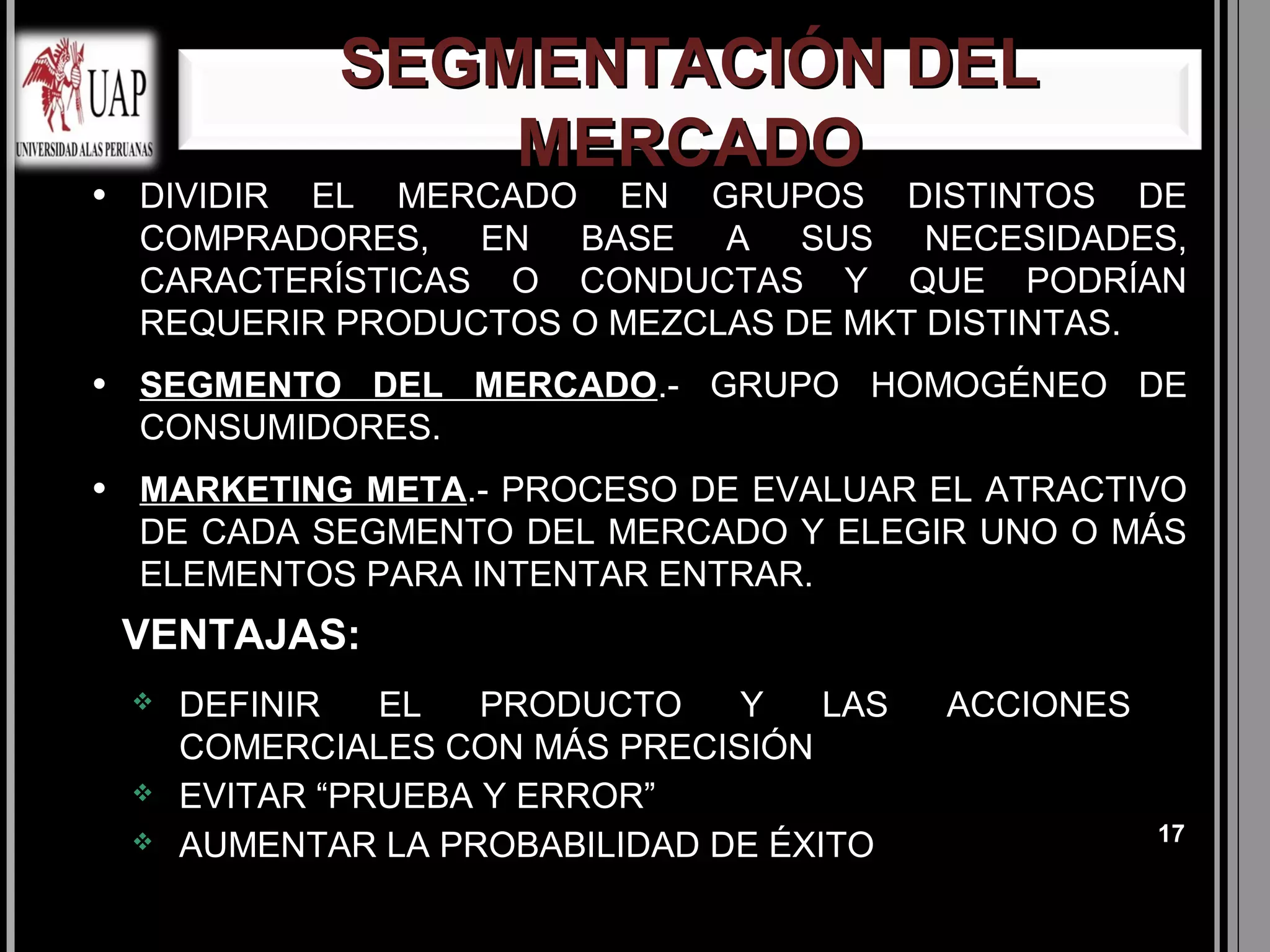 SEGMENTACIÓN DEL
                   MERCADO
●   DIVIDIR EL MERCADO EN GRUPOS DISTINTOS DE
    COMPRADORES, EN BASE A SUS NECESIDADES,
    CARACTERÍSTICAS O CONDUCTAS Y QUE PODRÍAN
    REQUERIR PRODUCTOS O MEZCLAS DE MKT DISTINTAS.
●   SEGMENTO DEL MERCADO.- GRUPO HOMOGÉNEO DE
    CONSUMIDORES.
●   MARKETING META.- PROCESO DE EVALUAR EL ATRACTIVO
    DE CADA SEGMENTO DEL MERCADO Y ELEGIR UNO O MÁS
    ELEMENTOS PARA INTENTAR ENTRAR.
    VENTAJAS:
       DEFINIR   EL   PRODUCTO   Y    LAS   ACCIONES
        COMERCIALES CON MÁS PRECISIÓN
       EVITAR “PRUEBA Y ERROR”
                                                        17
       AUMENTAR LA PROBABILIDAD DE ÉXITO
 