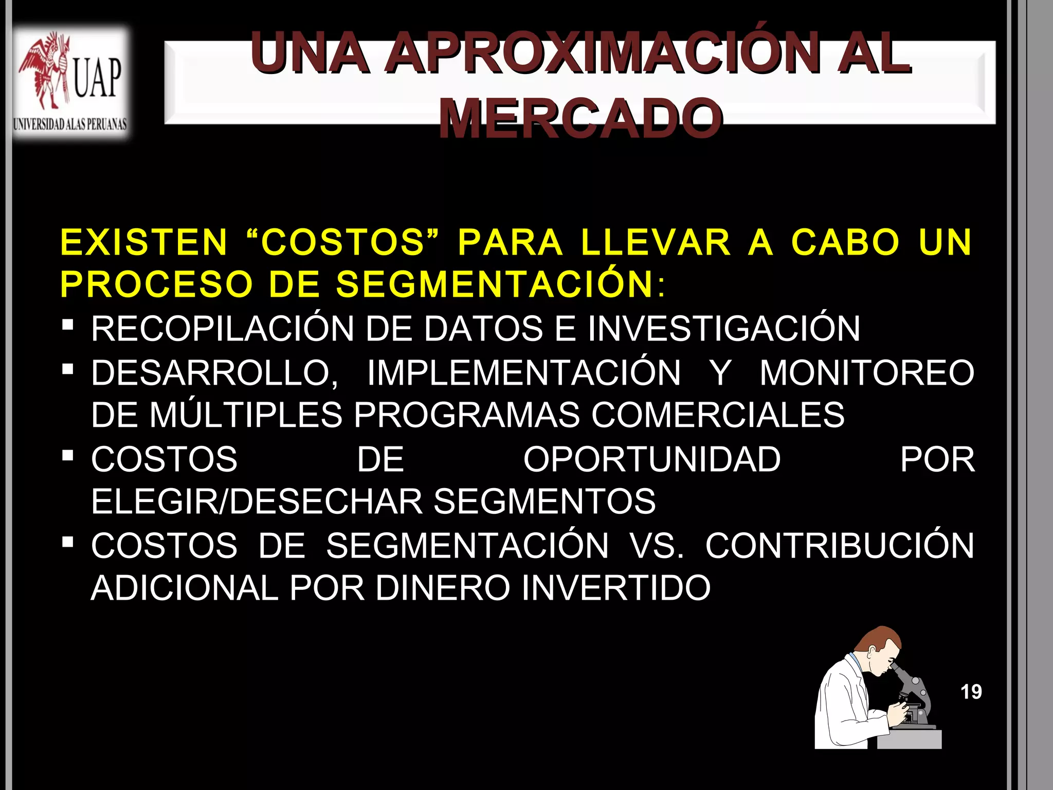 UNA APROXIMACIÓN AL
             MERCADO

EXISTEN “COSTOS” PARA LLEVAR A CABO UN
PROCESO DE SEGMENTACIÓN :
 RECOPILACIÓN DE DATOS E INVESTIGACIÓN
 DESARROLLO, IMPLEMENTACIÓN Y MONITOREO
  DE MÚLTIPLES PROGRAMAS COMERCIALES
 COSTOS       DE      OPORTUNIDAD      POR
  ELEGIR/DESECHAR SEGMENTOS
 COSTOS DE SEGMENTACIÓN VS. CONTRIBUCIÓN
  ADICIONAL POR DINERO INVERTIDO

                                          19
 