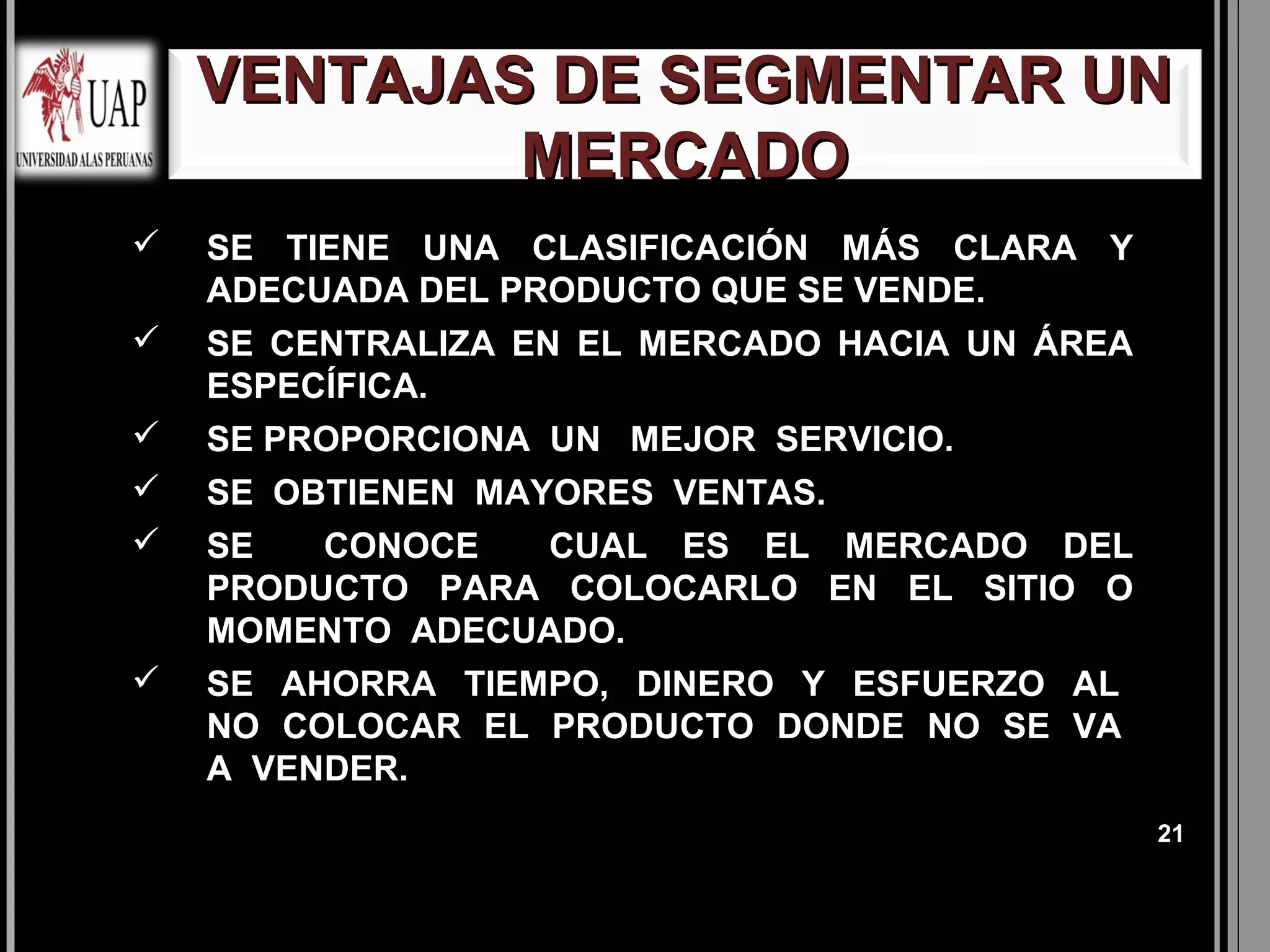VENTAJAS DE SEGMENTAR UN
            MERCADO
   SE TIENE UNA CLASIFICACIÓN MÁS CLARA Y
    ADECUADA DEL PRODUCTO QUE SE VENDE.
   SE CENTRALIZA EN EL MERCADO HACIA UN ÁREA
    ESPECÍFICA.
   SE PROPORCIONA UN MEJOR SERVICIO.
   SE OBTIENEN MAYORES VENTAS.
   SE   CONOCE  CUAL ES EL MERCADO DEL
    PRODUCTO PARA COLOCARLO EN EL SITIO O
    MOMENTO ADECUADO.
   SE AHORRA TIEMPO, DINERO Y ESFUERZO AL
    NO COLOCAR EL PRODUCTO DONDE NO SE VA
    A VENDER.
                                                21
 