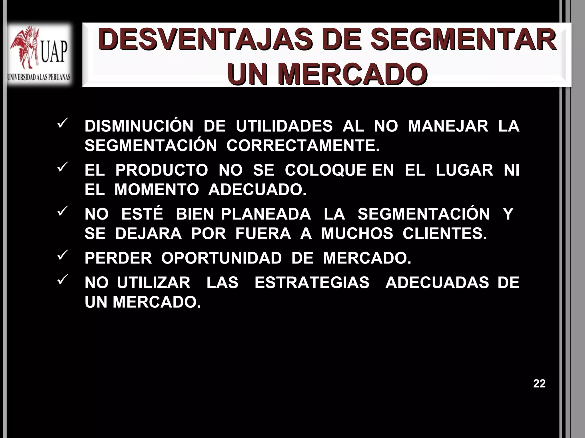 DESVENTAJAS DE SEGMENTAR
         UN MERCADO
 DISMINUCIÓN DE UTILIDADES AL NO MANEJAR LA
  SEGMENTACIÓN CORRECTAMENTE.
 EL PRODUCTO NO SE COLOQUE EN EL LUGAR NI
  EL MOMENTO ADECUADO.
 NO ESTÉ BIEN PLANEADA LA SEGMENTACIÓN Y
  SE DEJARA POR FUERA A MUCHOS CLIENTES.
 PERDER OPORTUNIDAD DE MERCADO.
 NO UTILIZAR LAS ESTRATEGIAS ADECUADAS DE
  UN MERCADO.



                                               22
 