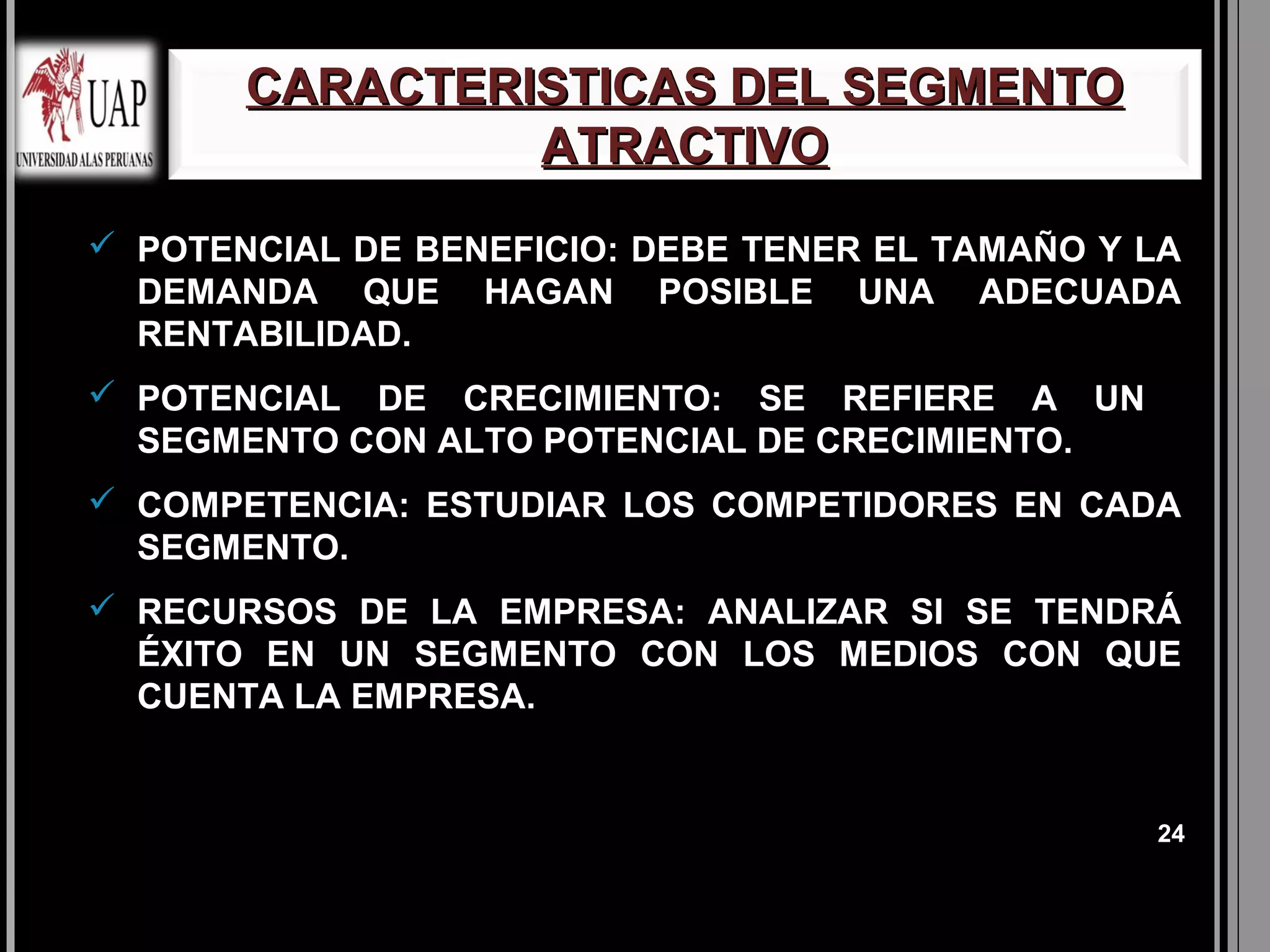 CARACTERISTICAS DEL SEGMENTO
                ATRACTIVO
 POTENCIAL DE BENEFICIO: DEBE TENER EL TAMAÑO Y LA
  DEMANDA QUE HAGAN POSIBLE UNA ADECUADA
  RENTABILIDAD.
 POTENCIAL DE CRECIMIENTO: SE REFIERE A UN
  SEGMENTO CON ALTO POTENCIAL DE CRECIMIENTO.
 COMPETENCIA: ESTUDIAR LOS COMPETIDORES EN CADA
  SEGMENTO.
 RECURSOS DE LA EMPRESA: ANALIZAR SI SE TENDRÁ
  ÉXITO EN UN SEGMENTO CON LOS MEDIOS CON QUE
  CUENTA LA EMPRESA.


                                                 24
 