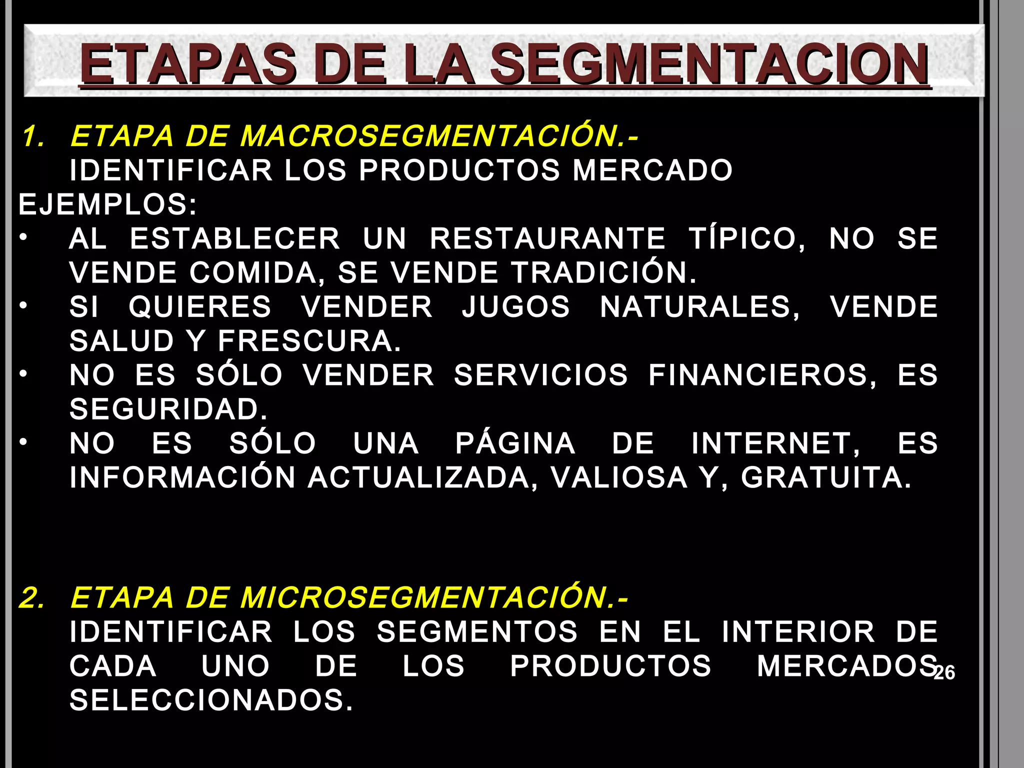ETAPAS DE LA SEGMENTACION
1. ETAPA DE MACROSEGMENTACIÓN.-
   IDENTIFICAR LOS PRODUCTOS MERCADO
EJEMPLOS:
• AL ESTABLECER UN RESTAURANTE TÍPICO, NO SE
   VENDE COMIDA, SE VENDE TRADICIÓN.
• SI QUIERES VENDER JUGOS NATURALES, VENDE
   SALUD Y FRESCURA.
• NO ES SÓLO VENDER SERVICIOS FINANCIEROS, ES
   SEGURIDAD.
• NO ES SÓLO UNA PÁGINA DE INTERNET, ES
   INFORMACIÓN ACTUALIZADA, VALIOSA Y, GRATUITA.



2. ETAPA DE MICROSEGMENTACIÓN .-
   IDENTIFICAR LOS SEGMENTOS EN EL INTERIOR DE
   CADA   UNO   DE  LOS  PRODUCTOS   MERCADOS26
   SELECCIONADOS.
 