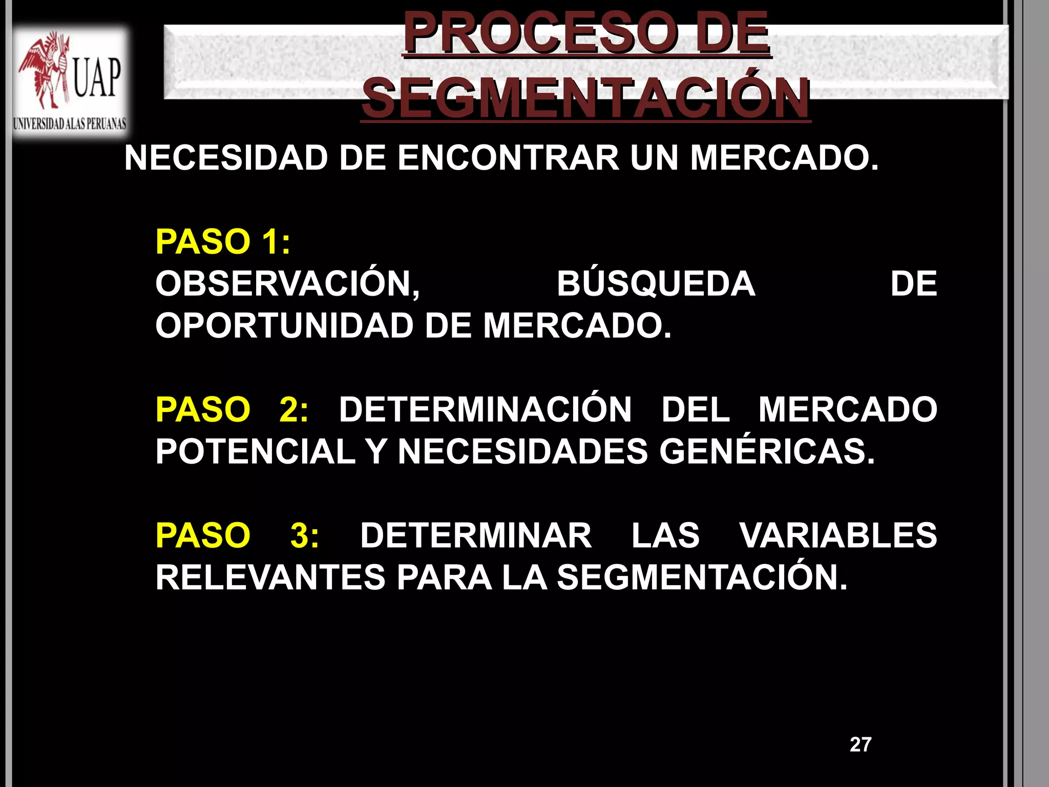 PROCESO DE
            SEGMENTACIÓN
NECESIDAD DE ENCONTRAR UN MERCADO.

   PASO 1:
    OBSERVACIÓN,      BÚSQUEDA         DE
    OPORTUNIDAD DE MERCADO.

   PASO 2: DETERMINACIÓN DEL MERCADO
    POTENCIAL Y NECESIDADES GENÉRICAS.

   PASO 3: DETERMINAR LAS VARIABLES
    RELEVANTES PARA LA SEGMENTACIÓN.



                                  27
 