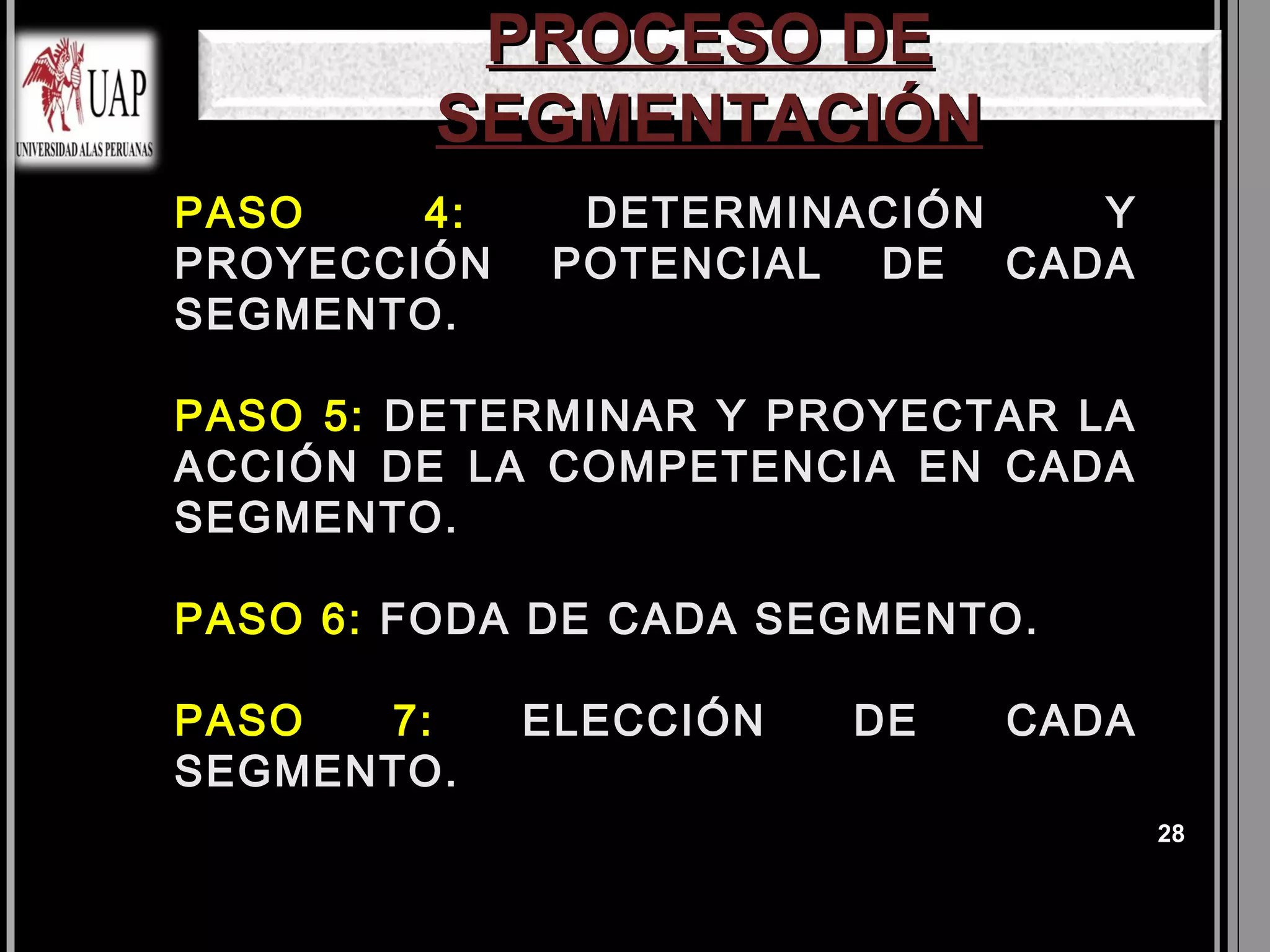 PROCESO DE
            SEGMENTACIÓN
 PASO   4:       DETERMINACIÓN  Y
 PROYECCIÓN      POTENCIAL DE CADA
 SEGMENTO.

 PASO5: DETERMINAR Y PROYECTAR LA
 ACCIÓN DE LA COMPETENCIA EN CADA
 SEGMENTO.

 PASO   6: FODA DE CADA SEGMENTO.

 PASO 7:       ELECCIÓN   DE   CADA
 SEGMENTO.
                                       28
 