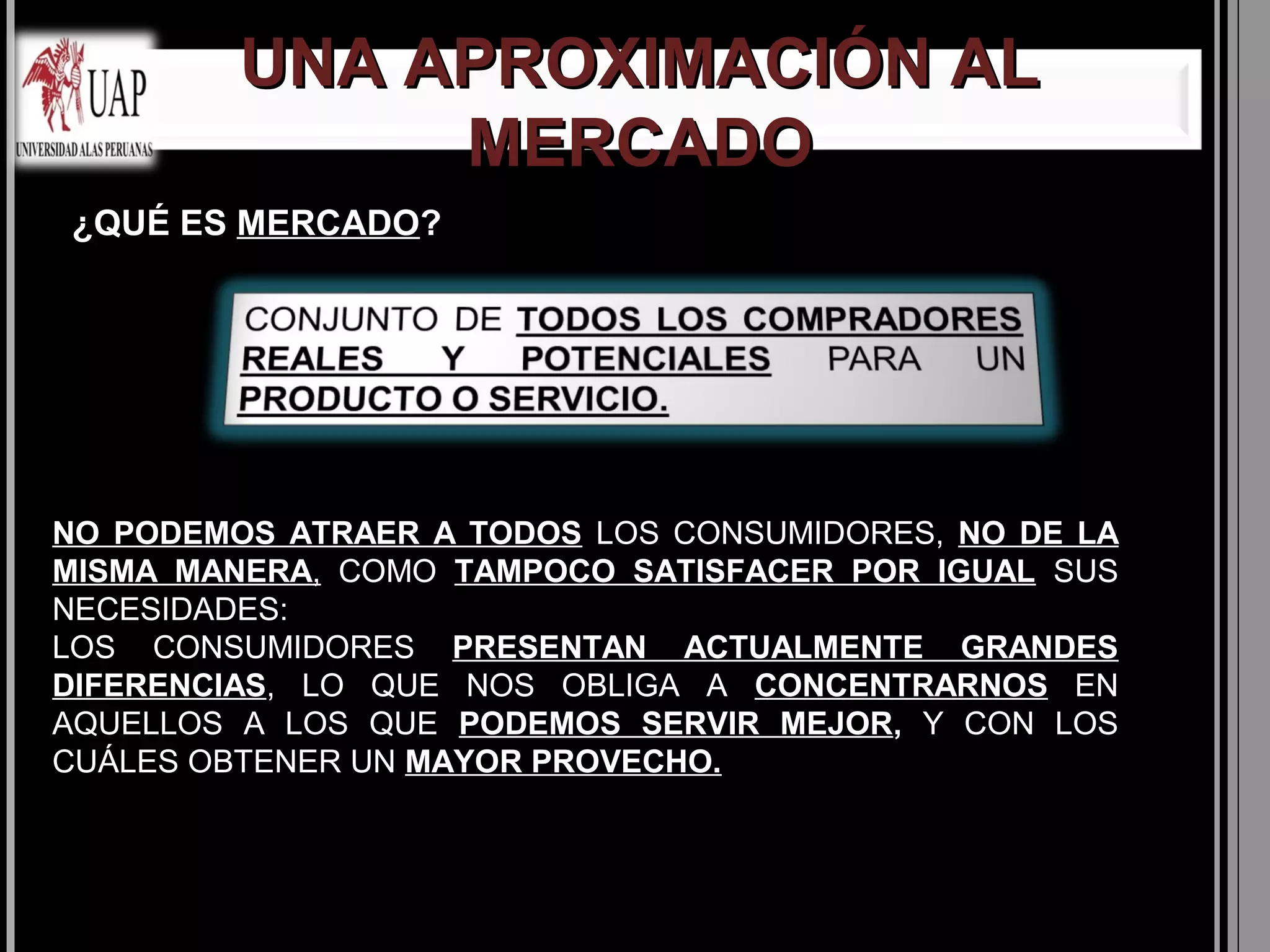 UNA APROXIMACIÓN AL
              MERCADO
¿QUÉ ES MERCADO?
        MERCADO




NO PODEMOS ATRAER A TODOS LOS CONSUMIDORES, NO DE LA
MISMA MANERA, COMO TAMPOCO SATISFACER POR IGUAL SUS
NECESIDADES:
LOS CONSUMIDORES PRESENTAN ACTUALMENTE GRANDES
DIFERENCIAS, LO QUE NOS OBLIGA A CONCENTRARNOS EN
AQUELLOS A LOS QUE PODEMOS SERVIR MEJOR, Y CON LOS
CUÁLES OBTENER UN MAYOR PROVECHO.
 