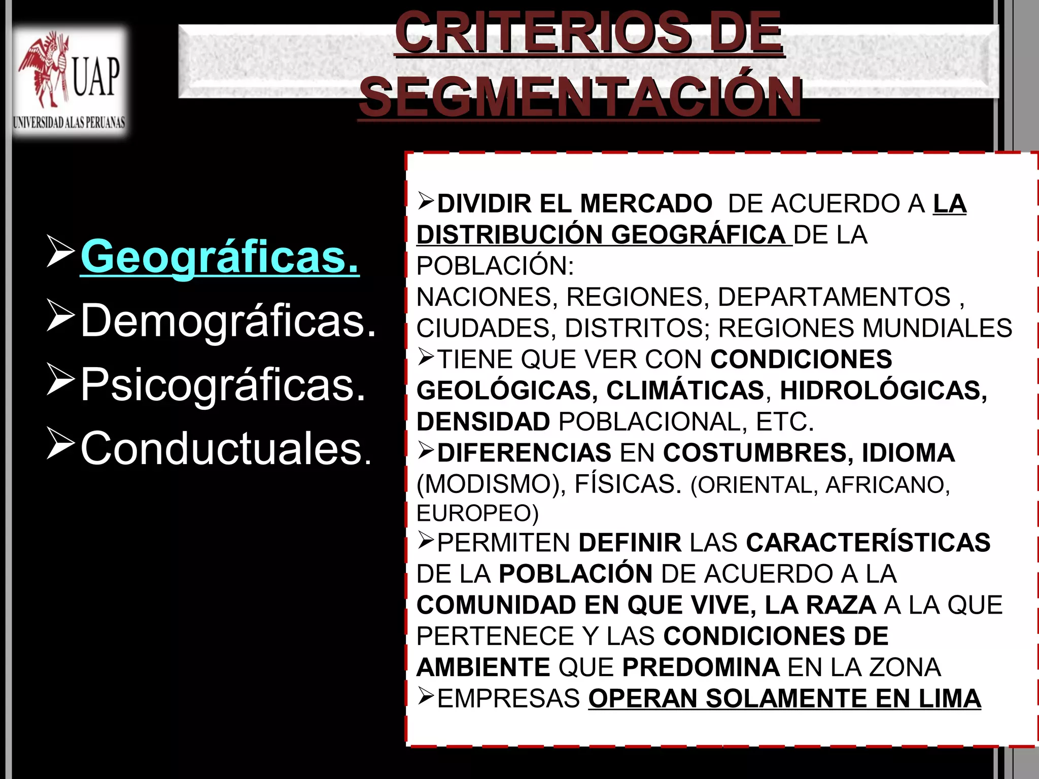 CRITERIOS DE
              SEGMENTACIÓN
                  DIVIDIR EL MERCADO DE ACUERDO A LA
                  DISTRIBUCIÓN GEOGRÁFICA DE LA
Geográficas.     POBLACIÓN:
                  NACIONES, REGIONES, DEPARTAMENTOS ,
Demográficas.    CIUDADES, DISTRITOS; REGIONES MUNDIALES
                  TIENE QUE VER CON CONDICIONES
Psicográficas.   GEOLÓGICAS, CLIMÁTICAS, HIDROLÓGICAS,
                  DENSIDAD POBLACIONAL, ETC.
Conductuales.    DIFERENCIAS EN COSTUMBRES, IDIOMA
                  (MODISMO), FÍSICAS. (ORIENTAL, AFRICANO,
                  EUROPEO)
                  PERMITEN DEFINIR LAS CARACTERÍSTICAS
                  DE LA POBLACIÓN DE ACUERDO A LA
                  COMUNIDAD EN QUE VIVE, LA RAZA A LA QUE
                  PERTENECE Y LAS CONDICIONES DE
                  AMBIENTE QUE PREDOMINA EN LA ZONA
                  EMPRESAS OPERAN SOLAMENTE EN LIMA
 