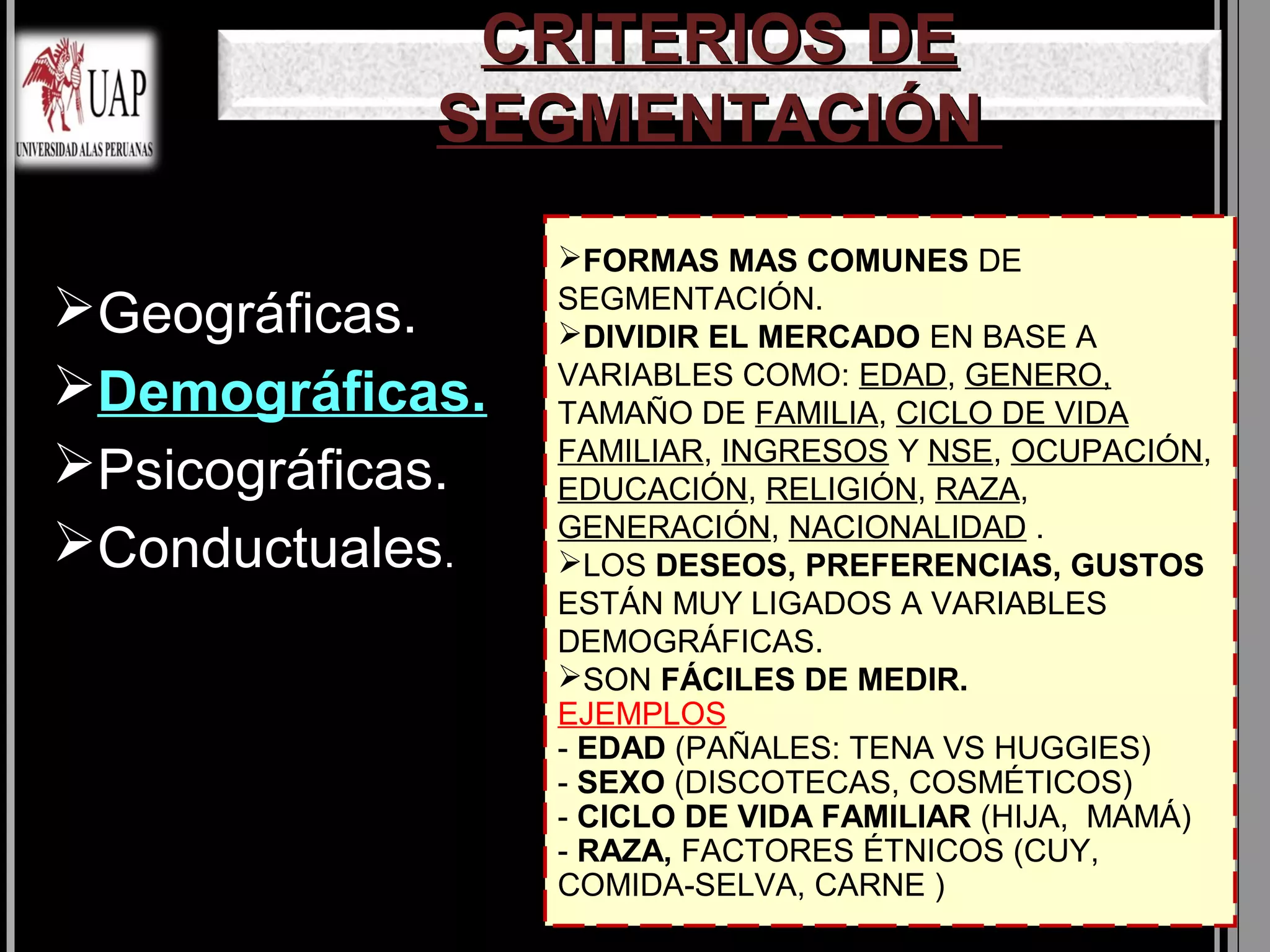 CRITERIOS DE
             SEGMENTACIÓN
                  FORMAS MAS COMUNES DE
                  SEGMENTACIÓN.
Geográficas.     DIVIDIR EL MERCADO EN BASE A
                  VARIABLES COMO: EDAD, GENERO,
Demográficas.    TAMAÑO DE FAMILIA, CICLO DE VIDA
                  FAMILIAR, INGRESOS Y NSE, OCUPACIÓN,
Psicográficas.   EDUCACIÓN, RELIGIÓN, RAZA,
                  GENERACIÓN, NACIONALIDAD .
Conductuales.    LOS DESEOS, PREFERENCIAS, GUSTOS
                  ESTÁN MUY LIGADOS A VARIABLES
                  DEMOGRÁFICAS.
                  SON FÁCILES DE MEDIR.
                  EJEMPLOS
                  - EDAD (PAÑALES: TENA VS HUGGIES)
                  - SEXO (DISCOTECAS, COSMÉTICOS)
                  - CICLO DE VIDA FAMILIAR (HIJA, MAMÁ)
                  - RAZA, FACTORES ÉTNICOS (CUY,
                  COMIDA-SELVA, CARNE )
 