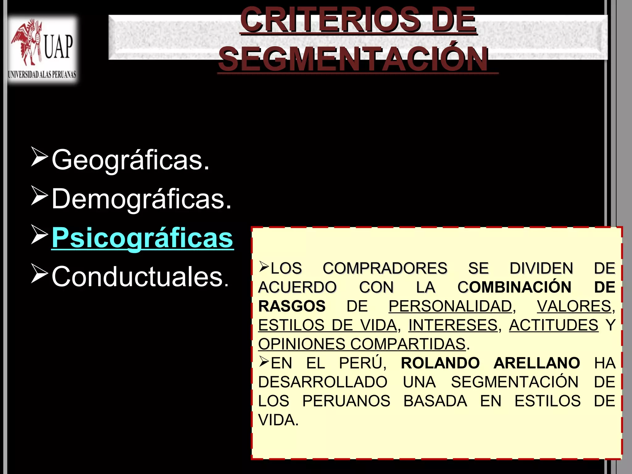 CRITERIOS DE
            SEGMENTACIÓN

Geográficas.
Demográficas.
Psicográficas
                 LOS COMPRADORES SE DIVIDEN DE
Conductuales.   ACUERDO CON LA COMBINACIÓN DE
                                       C
                 RASGOS DE PERSONALIDAD, VALORES,
                 ESTILOS DE VIDA, INTERESES, ACTITUDES Y
                 OPINIONES COMPARTIDAS.
                 EN EL PERÚ, ROLANDO ARELLANO HA
                 DESARROLLADO UNA SEGMENTACIÓN DE
                 LOS PERUANOS BASADA EN ESTILOS DE
                 VIDA.
 