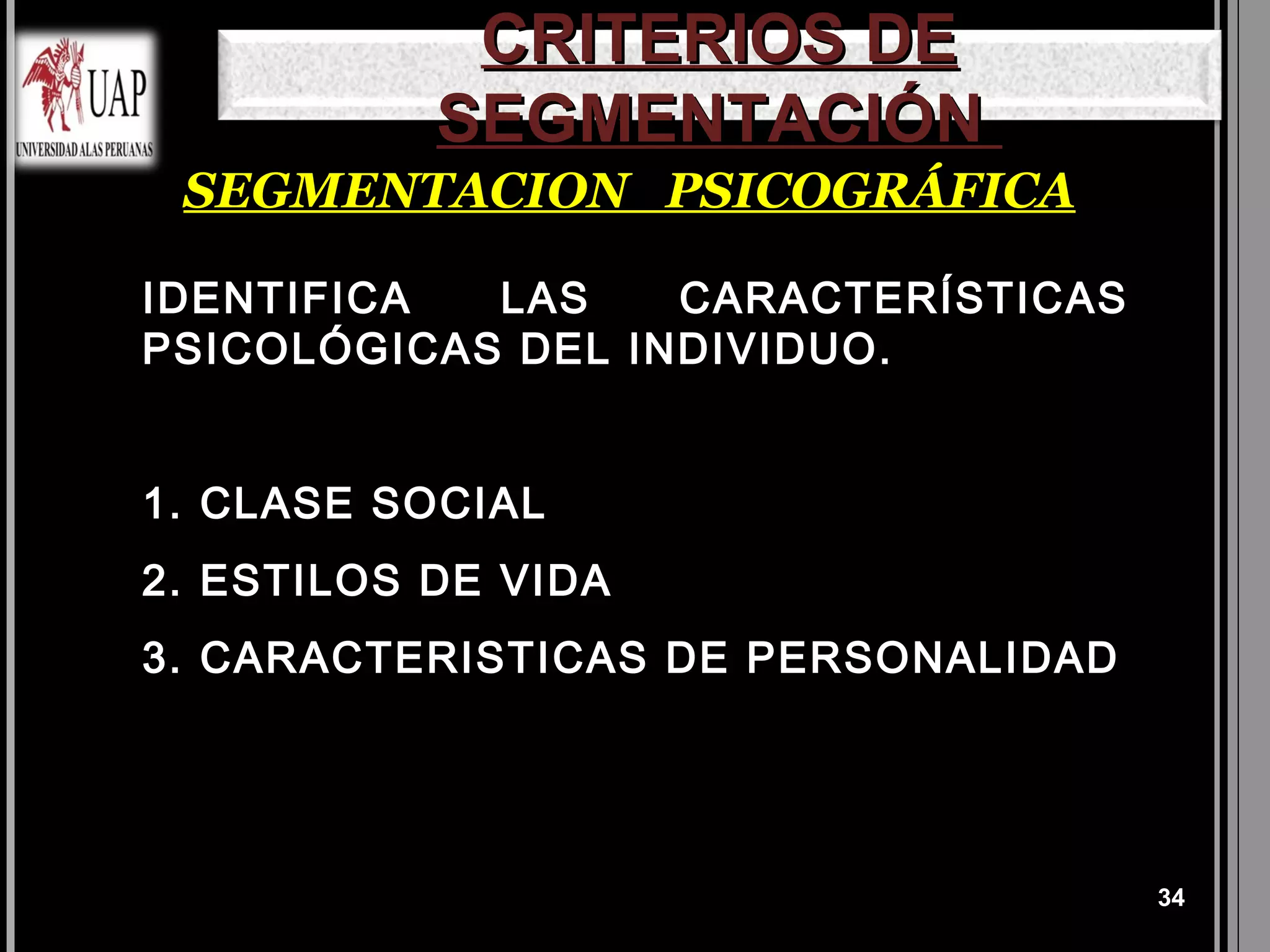 CRITERIOS DE
           SEGMENTACIÓN
 SEGMENTACION PSICOGRÁFICA

IDENTIFICA  LAS    CARACTERÍSTICAS
PSICOLÓGICAS DEL INDIVIDUO.


1. CLASE SOCIAL
2. ESTILOS DE VIDA
3. CARACTERISTICAS DE PERSONALIDAD




                                     34
 